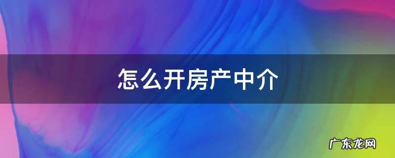 怎么开房产中介 我想开个房产中介怎么做