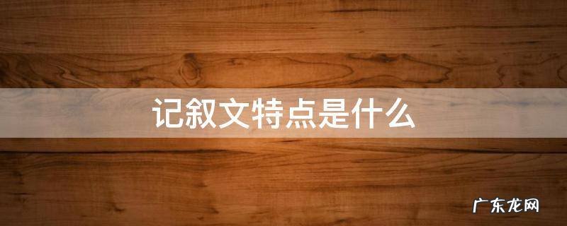 记叙文特点是什么 记叙文有哪些特点
