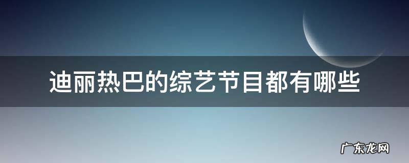 迪丽热巴的综艺节目都有哪些 迪丽热巴所参加的综艺性节目有哪些?
