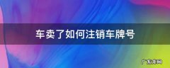 车卖了如何注销车牌号 车子卖掉后车牌号怎么注销