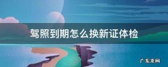 驾照到期如何换新证体检 驾照到期怎么换新证体检
