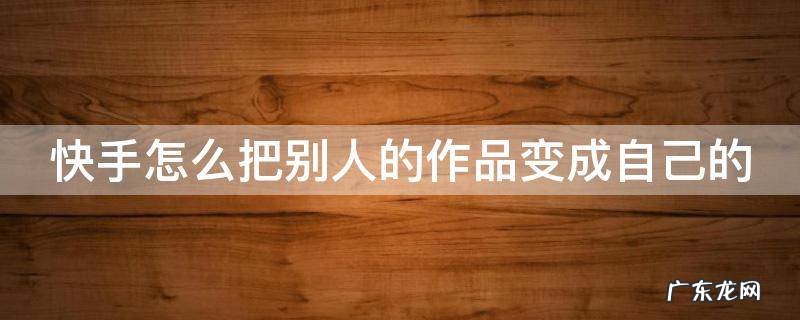 快手怎么把别人的作品变成自己的 快手怎么把别人的作品变成自己的原创作品