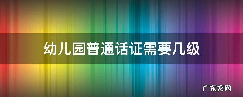 幼儿园普通话证需要几级山东 幼儿园普通话证需要几级