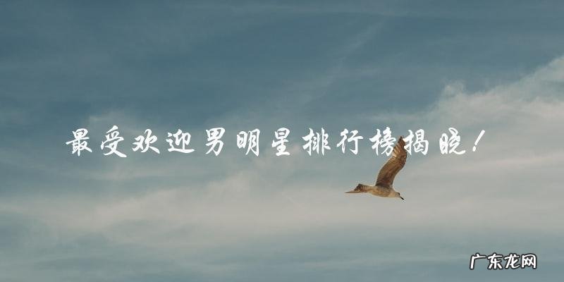 谁是最受欢迎的男明星？排行榜揭晓！