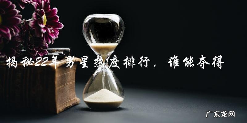 22年男星热度排行,谁能夺得榜首?