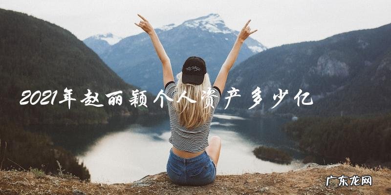 2021年赵丽颖个人资产到底有多少?惊人数字让人瞠目结舌!