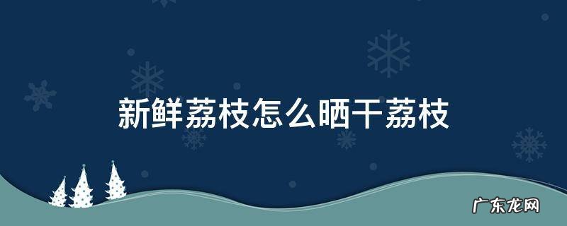 新鲜荔枝怎么晒干荔枝 新鲜荔枝怎样晒干