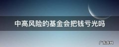 买中高风险的基金会亏本吗 中高风险的基金会把钱亏光吗
