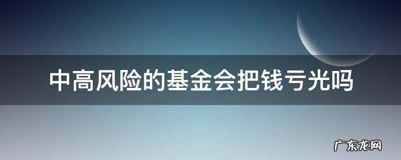 买中高风险的基金会亏本吗 中高风险的基金会把钱亏光吗