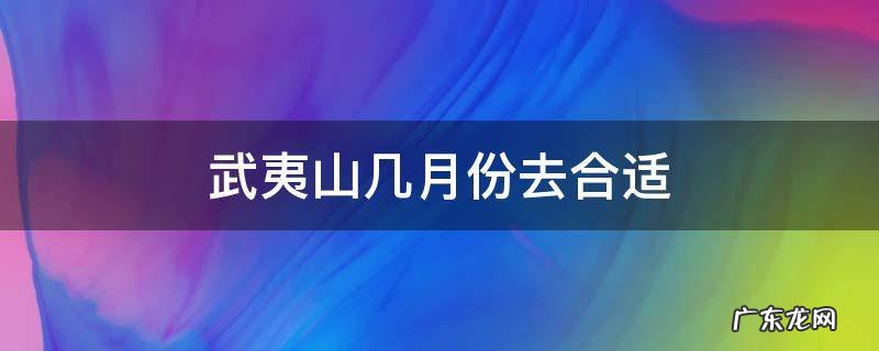 武夷山几月份去合适 武夷山几月份去最好玩