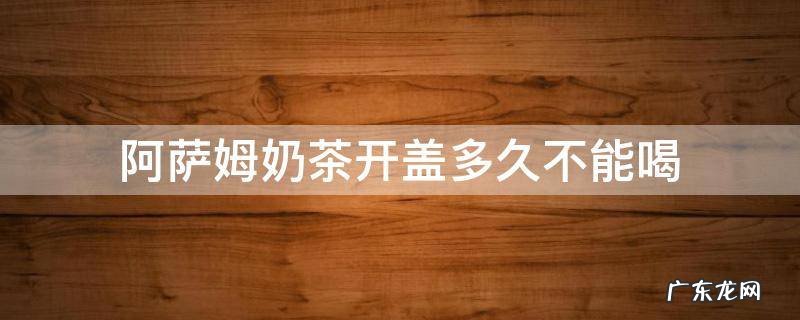 阿萨姆奶茶开盖多久不能喝喝了一口坏掉的没事吧 阿萨姆奶茶开盖多久不能喝
