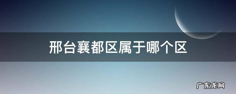 邢台市襄都区原来是哪个区 邢台襄都区属于哪个区