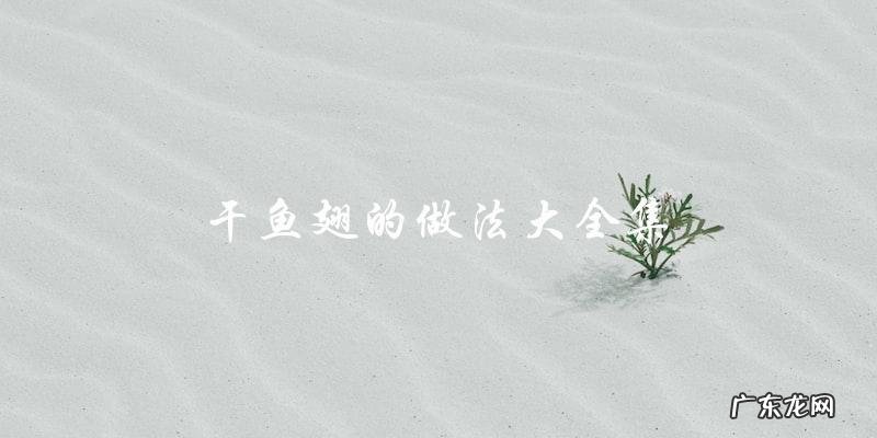 干鱼翅做法大全,让你轻松掌握制作技巧!