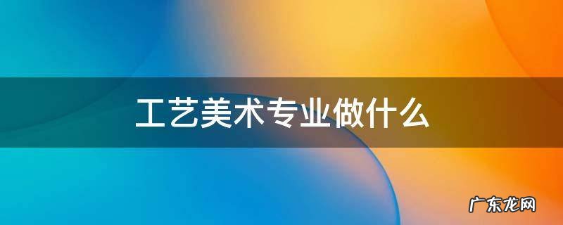 工艺美术专业是做什么的 工艺美术专业做什么