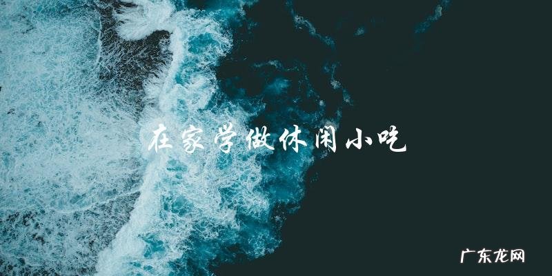 在家学做休闲小吃:让你的味蕾在家里也能享受美食!