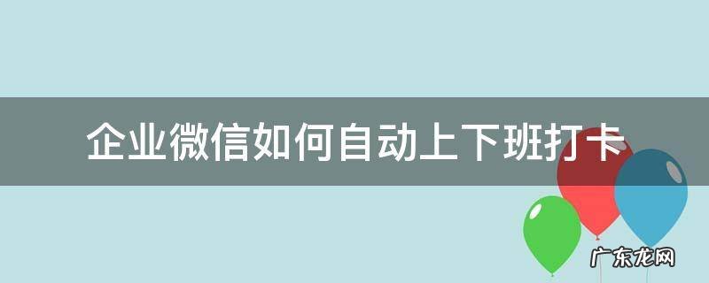 企业微信如何自动上下班打卡 企业微信 下班自动打卡