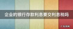 企业的银行存款利息要交利息税吗 企业的银行存款利息要交利息税吗