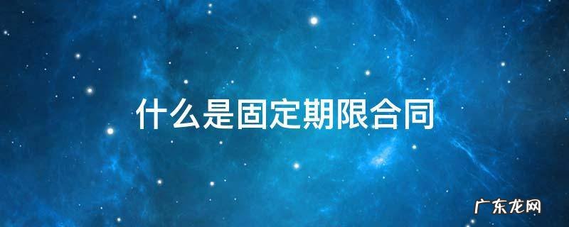 固定期限合同是什么意思? 什么是固定期限合同