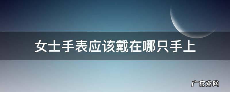 女士手表应该戴在哪只手上 女士手表应该戴在哪只手上比较好