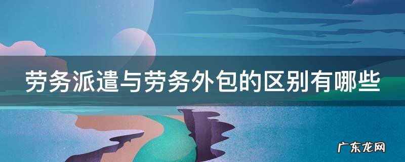劳务派遣与劳务外包的区别有哪些呢 劳务派遣与劳务外包的区别有哪些