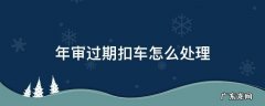 年审过期扣车怎么处理 年审逾期扣车怎么办