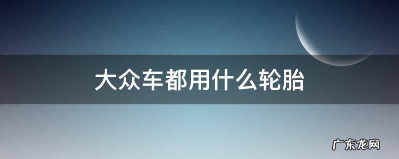 上汽大众用什么轮胎 大众车都用什么轮胎