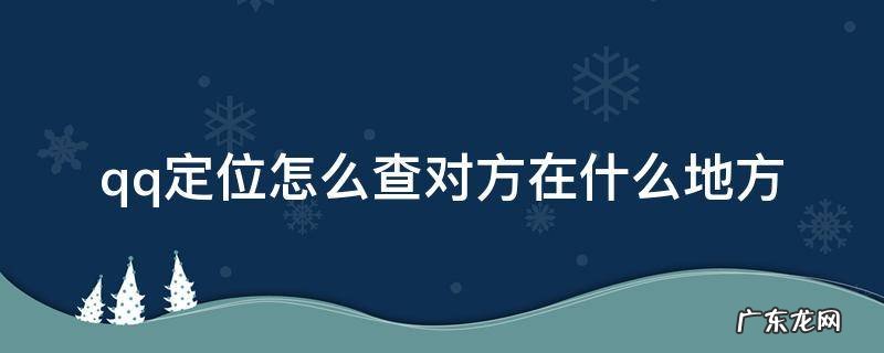 qq号定位怎么查对方在什么地方 qq定位怎么查对方在什么地方