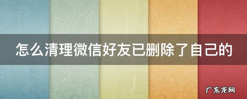 怎么清理微信好友已删除了自己的信息 怎么清理微信好友已删除了自己的