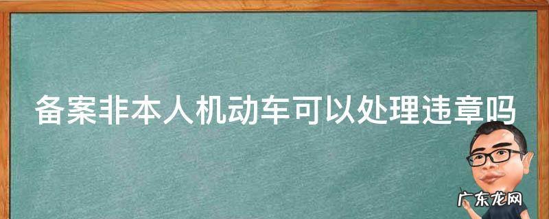 备案非本人机动车可以处理违章吗 123 备案非本人机动车可以处理违章吗