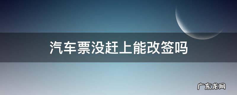改签后的车票没有赶上的车能改签吗 汽车票没赶上能改签吗