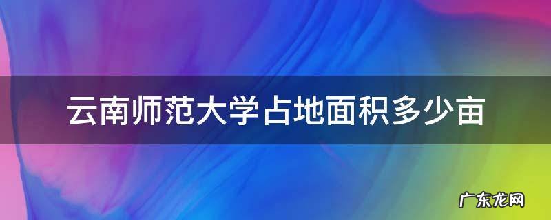 云南师范大学的面积 云南师范大学占地面积多少亩