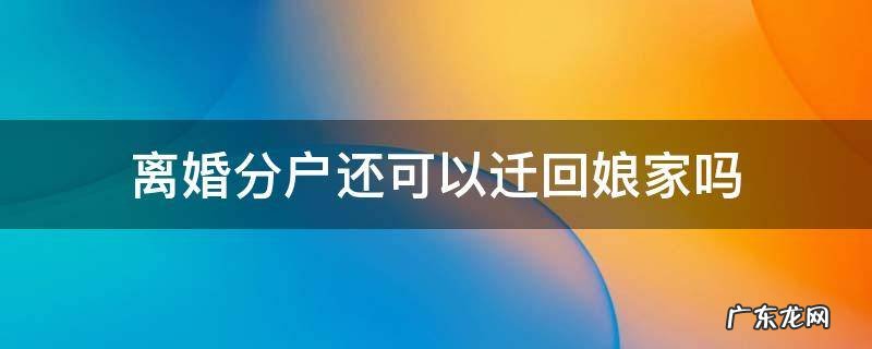 离婚分户还可以迁回娘家吗 离婚以后户口迁回娘家可以进行分户吗