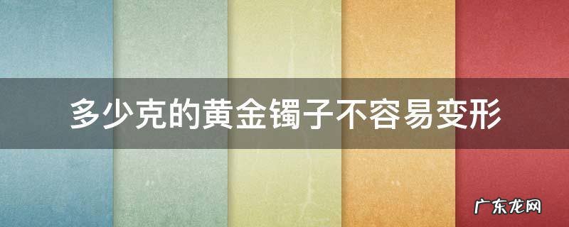 黄金手镯要买多少克的不会变形 多少克的黄金镯子不容易变形