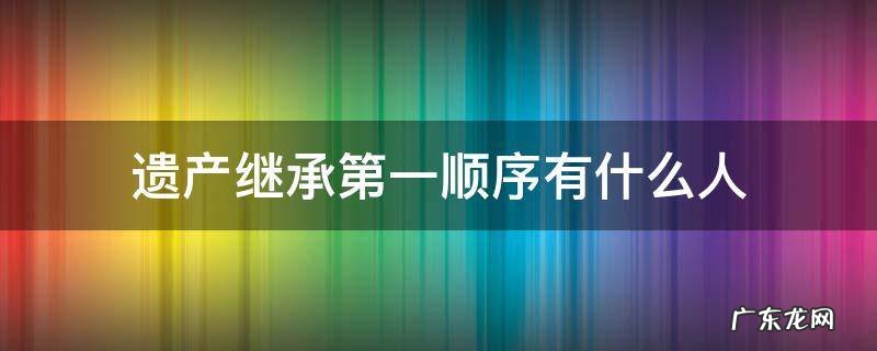 遗产继承顺序中排在第一顺序的是谁 遗产继承第一顺序有什么人