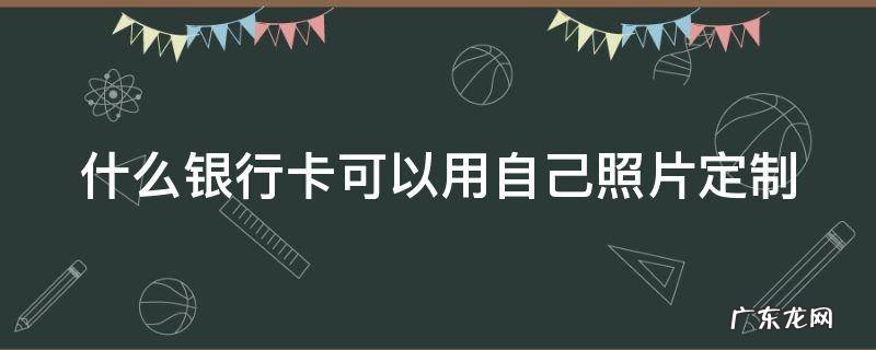 什么银行卡可以用自己照片定制