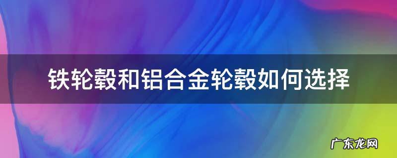 铁轮毂好还是铝合金好 铁轮毂和铝合金轮毂如何选择