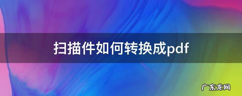 扫描件如何转换成pdf 扫描件如何转换成pdf连续页