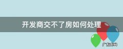 开发商不交房怎么处理 开发商交不了房如何处理