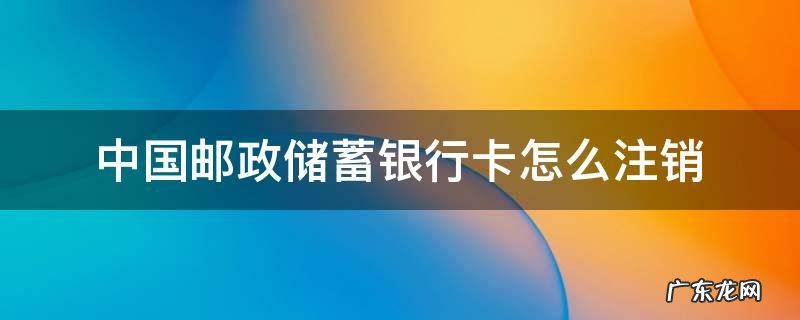 中国邮政储蓄银行卡怎样注销 中国邮政储蓄银行卡怎么注销