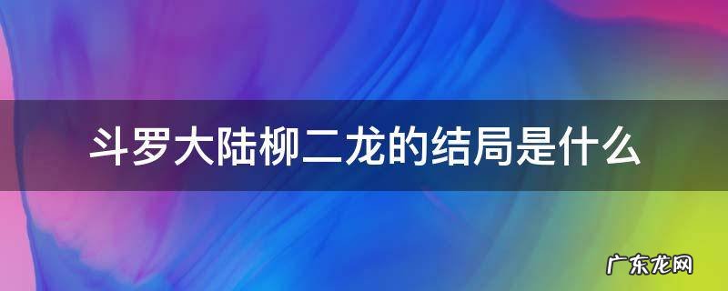 斗罗大陆柳二龙百度百科 斗罗大陆柳二龙的结局是什么