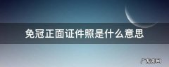 免冠正面证件照是什么意思 近期免冠正面证件照是什么意思