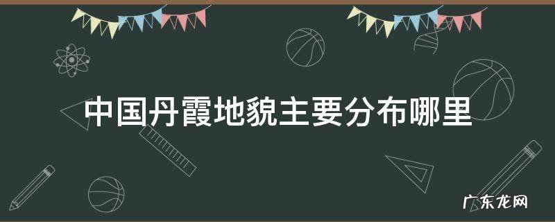 中国丹霞地貌分布图 中国丹霞地貌主要分布哪里