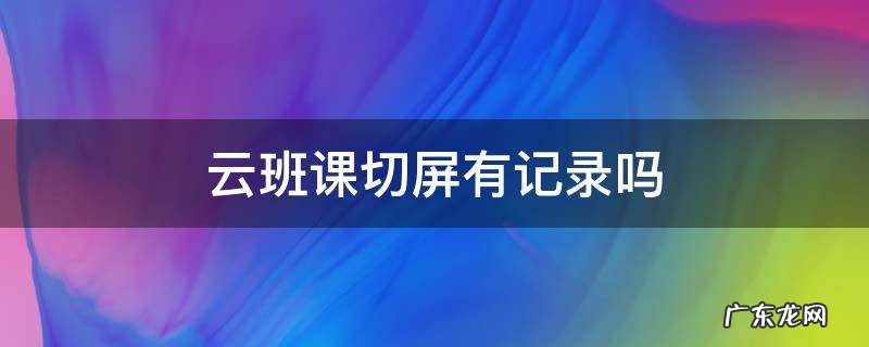 云班课能切屏吗 云班课切屏有记录吗
