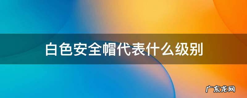 安全帽颜色哪个级别高 白色安全帽代表什么级别