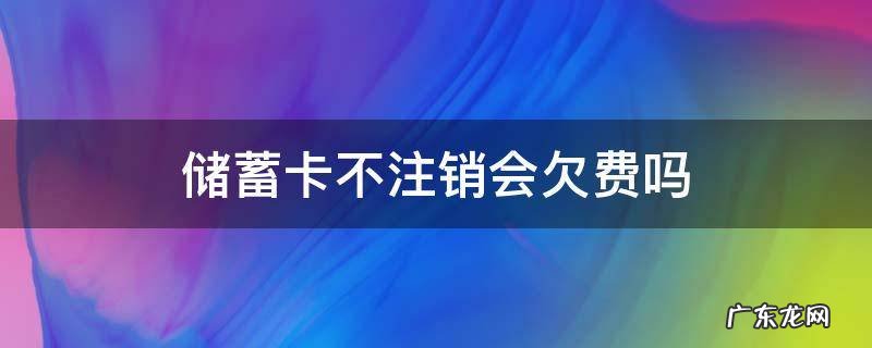 储蓄卡不注销会欠费吗 储蓄卡不注销会欠费吗信用卡没有钱不用还要注销吗
