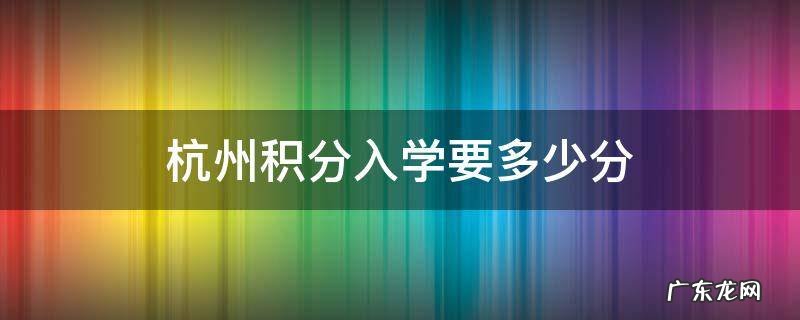 杭州积分入学要多少分 杭州积分入学要多少分才够