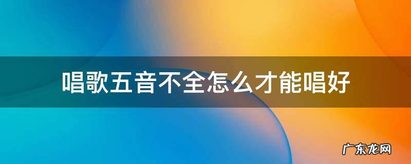 五音不全怎么把歌唱好 唱歌五音不全怎么才能唱好