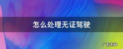 怎么处理无证驾驶之前的违章 怎么处理无证驾驶