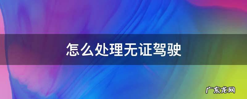 怎么处理无证驾驶之前的违章 怎么处理无证驾驶
