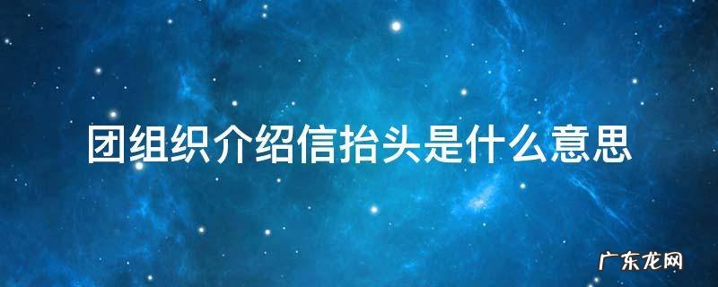 团组织介绍信抬头是什么意思 团组织介绍信抬头和接收单位是一样的吗